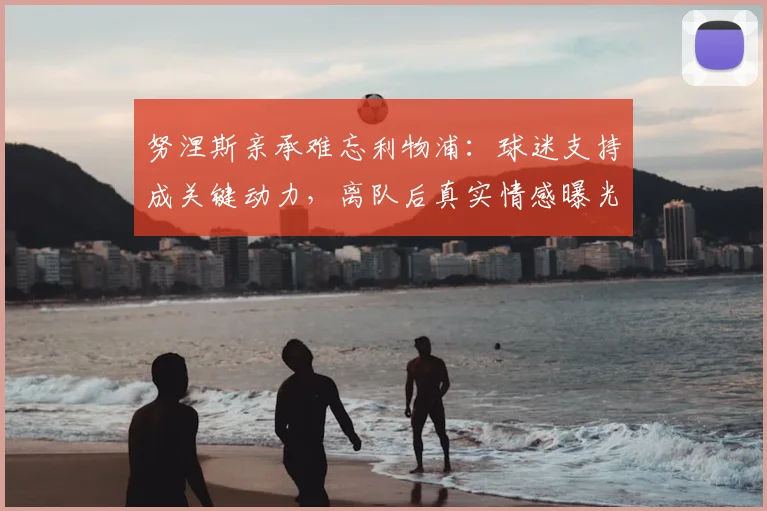努涅斯亲承难忘利物浦：球迷支持成关键动力，离队后真实情感曝光