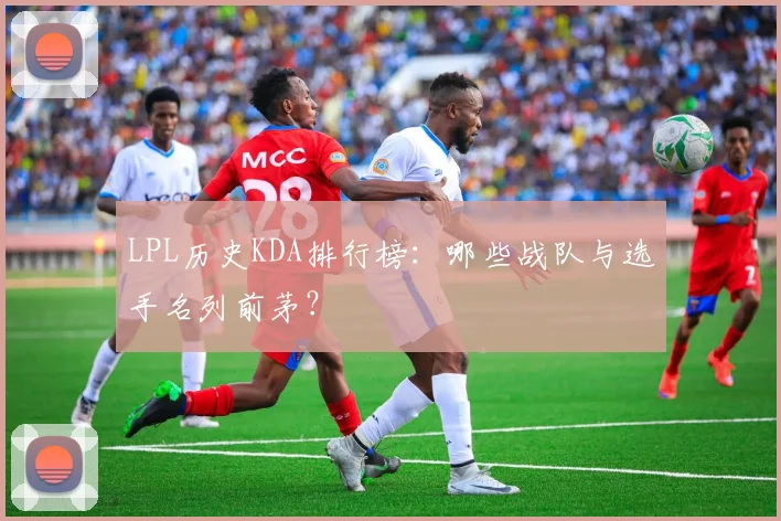 LPL历史KDA排行榜：哪些战队与选手名列前茅？