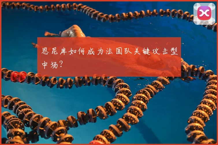 恩昆库如何成为法国队关键攻击型中场?