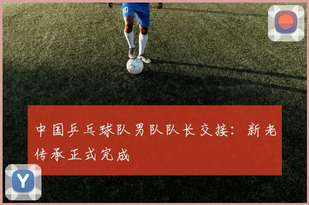 中国乒乓球队男队队长交接：新老传承正式完成