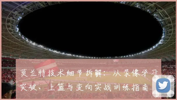 莫兰特技术细节拆解：从录像学习突破、上篮与变向实战训练指南