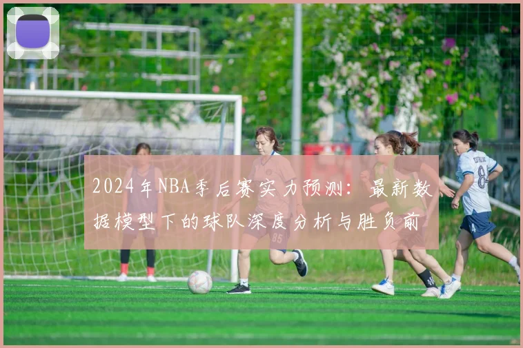 2024年NBA季后赛实力预测：最新数据模型下的球队深度分析与胜负前瞻