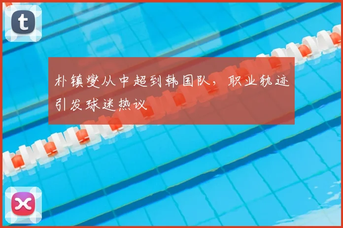 朴镇燮从中超到韩国队，职业轨迹引发球迷热议