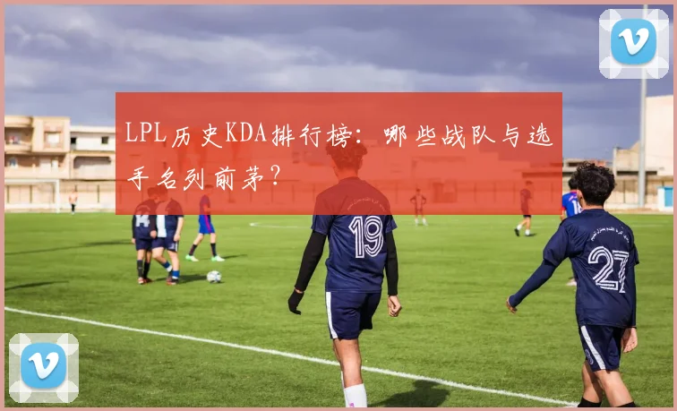LPL历史KDA排行榜：哪些战队与选手名列前茅？