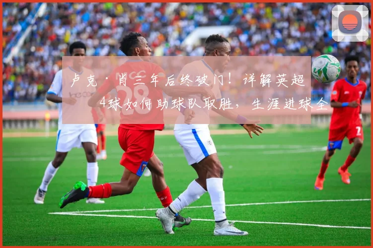 卢克·肖三年后终破门！详解英超第4球如何助球队取胜，生涯进球全回顾