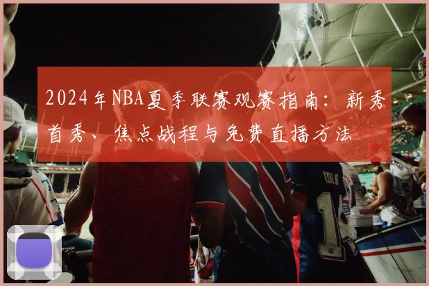 2024年NBA夏季联赛观赛指南：新秀首秀、焦点战程与免费直播方法