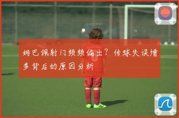 姆巴佩射门频频偏出？传球失误增多背后的原因分析