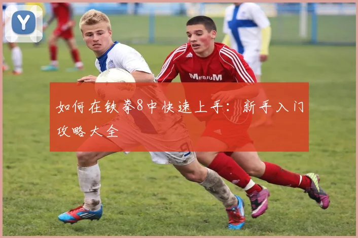 如何在铁拳8中快速上手:新手入门攻略大全