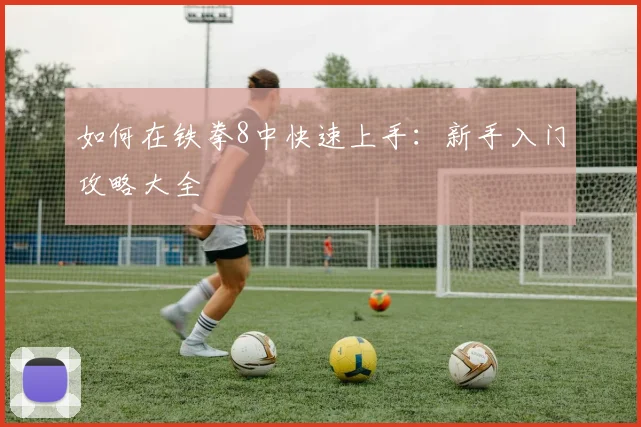 如何在铁拳8中快速上手:新手入门攻略大全