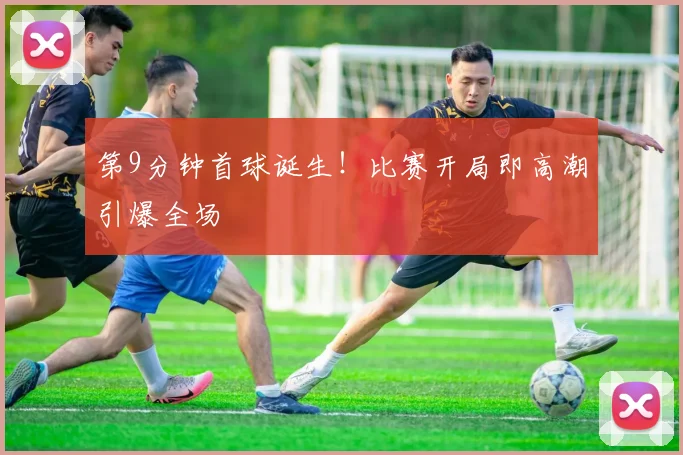 第9分钟首球诞生！比赛开局即高潮引爆全场